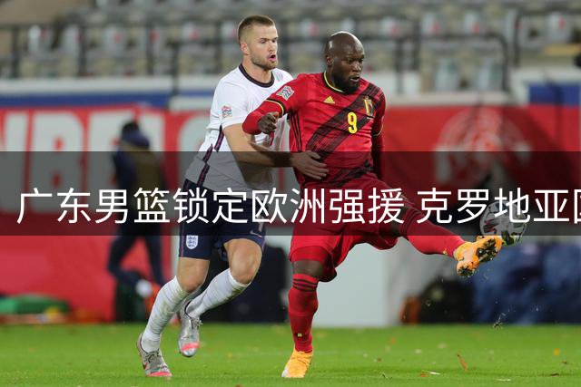 广东男篮锁定欧洲强援 克罗地亚国手前锋即将加盟